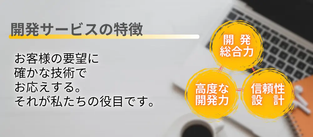 開発サービスの特徴。お客様の要望に確かな技術でお応えする。それが私たちの役目です。 